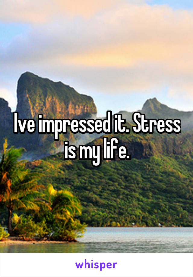 Ive impressed it. Stress is my life.