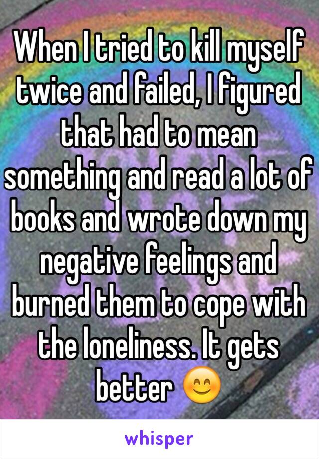 When I tried to kill myself twice and failed, I figured that had to mean something and read a lot of books and wrote down my negative feelings and burned them to cope with the loneliness. It gets better 😊