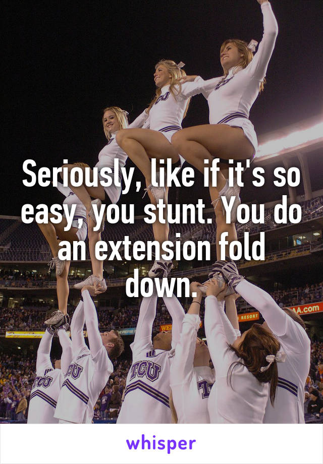 Seriously, like if it's so easy, you stunt. You do an extension fold down.