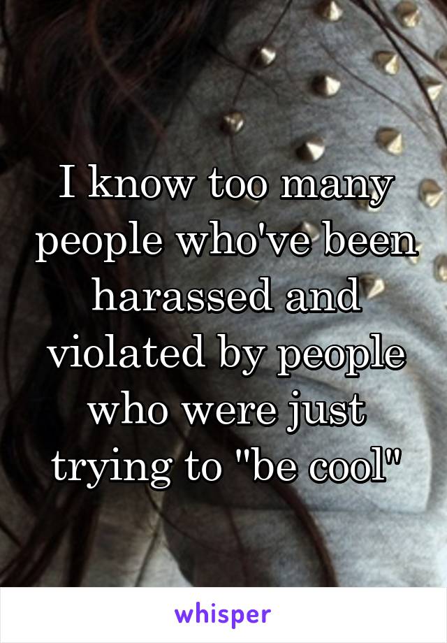 I know too many people who've been harassed and violated by people who were just trying to "be cool"