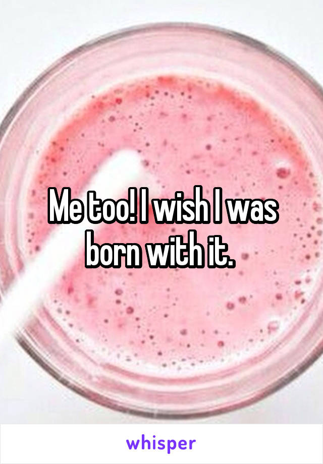 Me too! I wish I was born with it. 