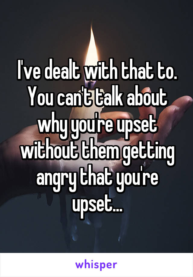 I've dealt with that to. You can't talk about why you're upset without them getting angry that you're upset...