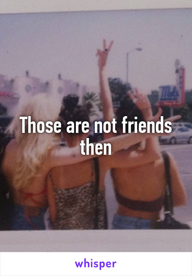 Those are not friends then