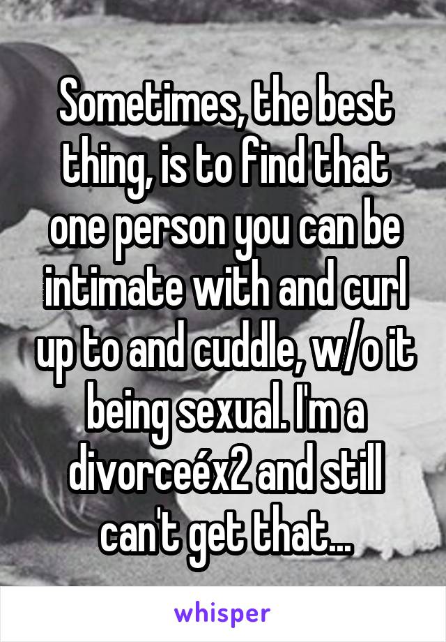 Sometimes, the best thing, is to find that one person you can be intimate with and curl up to and cuddle, w/o it being sexual. I'm a divorceéx2 and still can't get that...