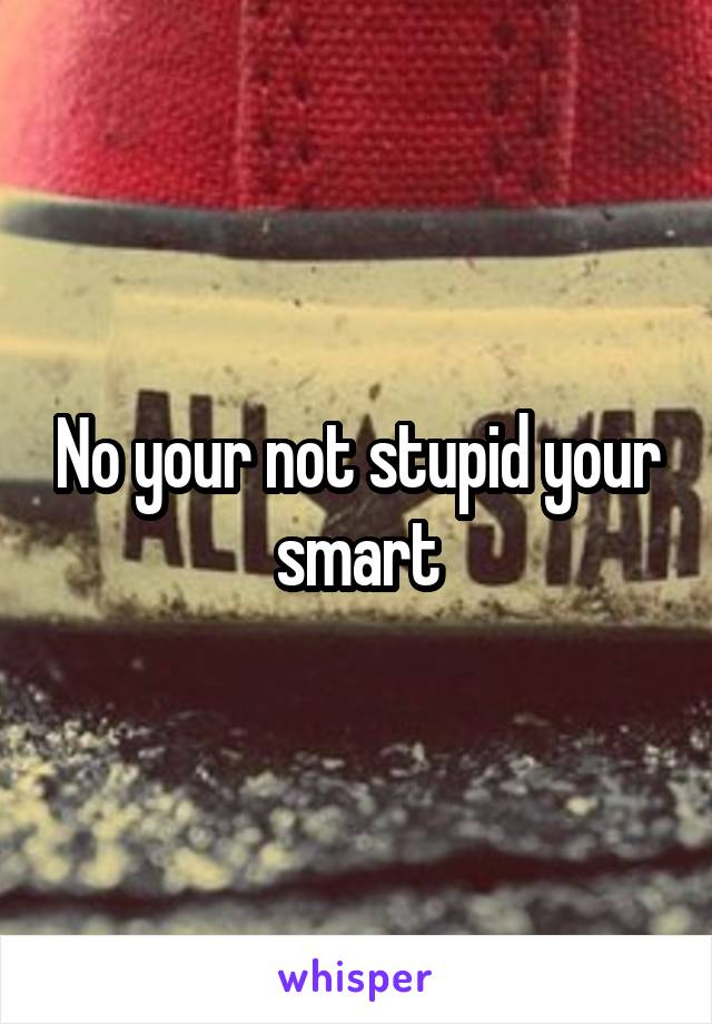 No your not stupid your smart