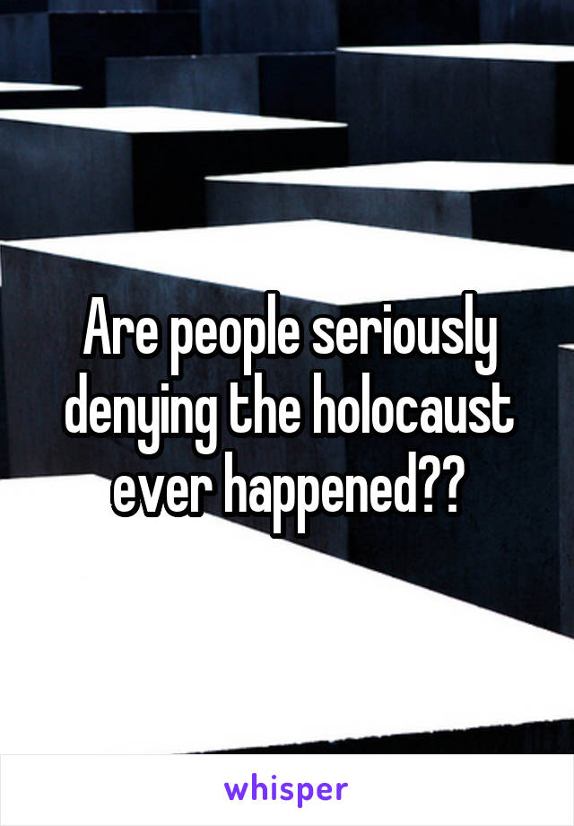 Are people seriously denying the holocaust ever happened??
