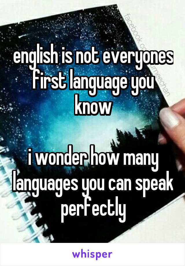 english is not everyones first language you know

i wonder how many languages you can speak perfectly