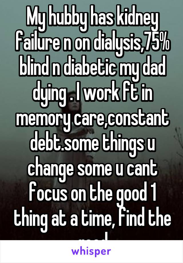 My hubby has kidney failure n on dialysis,75% blind n diabetic my dad dying . I work ft in memory care,constant debt.some things u change some u cant focus on the good 1 thing at a time, find the good