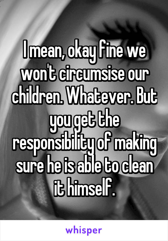 I mean, okay fine we won't circumsise our children. Whatever. But you get the responsibility of making sure he is able to clean it himself.