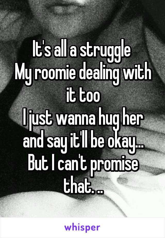 It's all a struggle 
My roomie dealing with it too
I just wanna hug her and say it'll be okay...
But I can't promise that. ..
