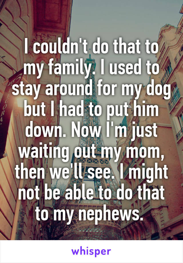 I couldn't do that to my family. I used to stay around for my dog but I had to put him down. Now I'm just waiting out my mom, then we'll see. I might not be able to do that to my nephews. 