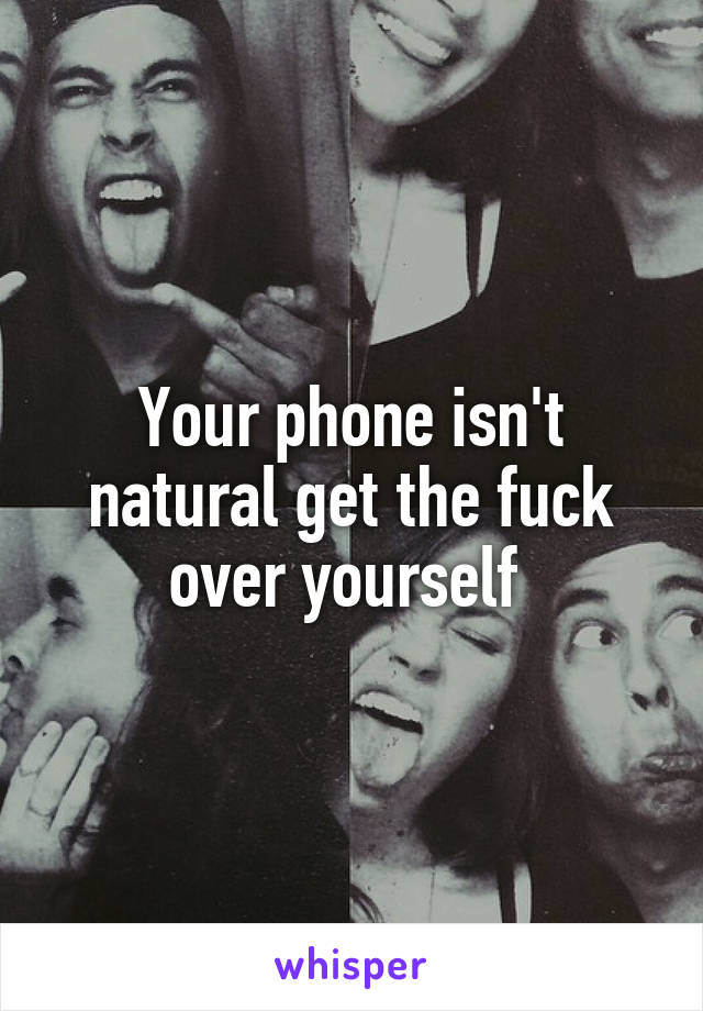 Your phone isn't natural get the fuck over yourself 