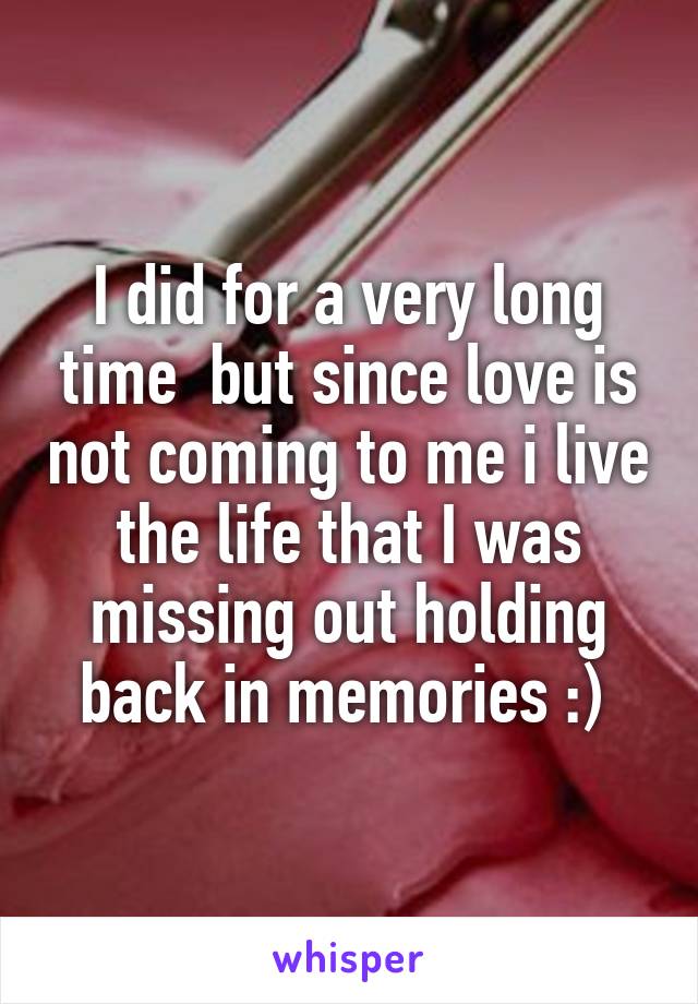 I did for a very long time  but since love is not coming to me i live the life that I was missing out holding back in memories :) 
