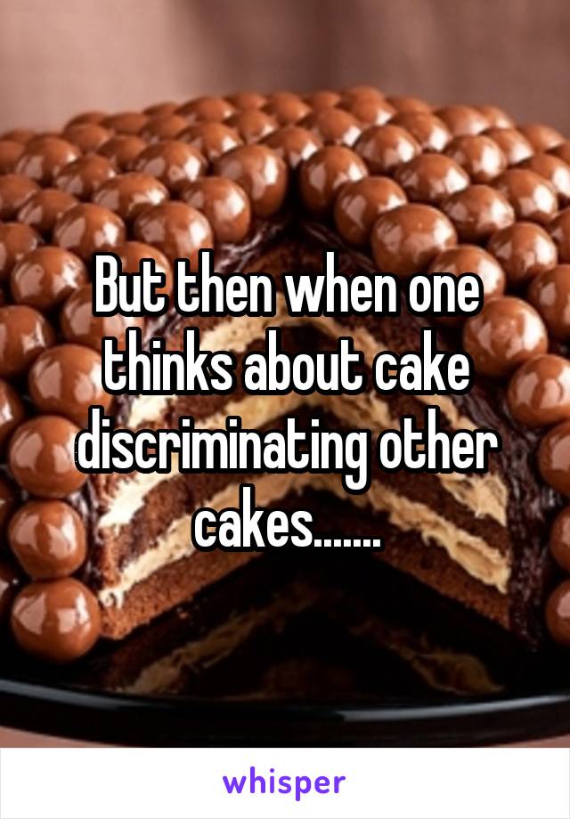 But then when one thinks about cake discriminating other cakes.......