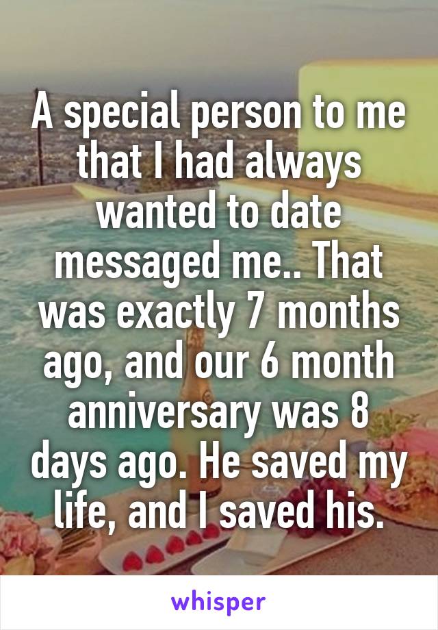 A special person to me that I had always wanted to date messaged me.. That was exactly 7 months ago, and our 6 month anniversary was 8 days ago. He saved my life, and I saved his.