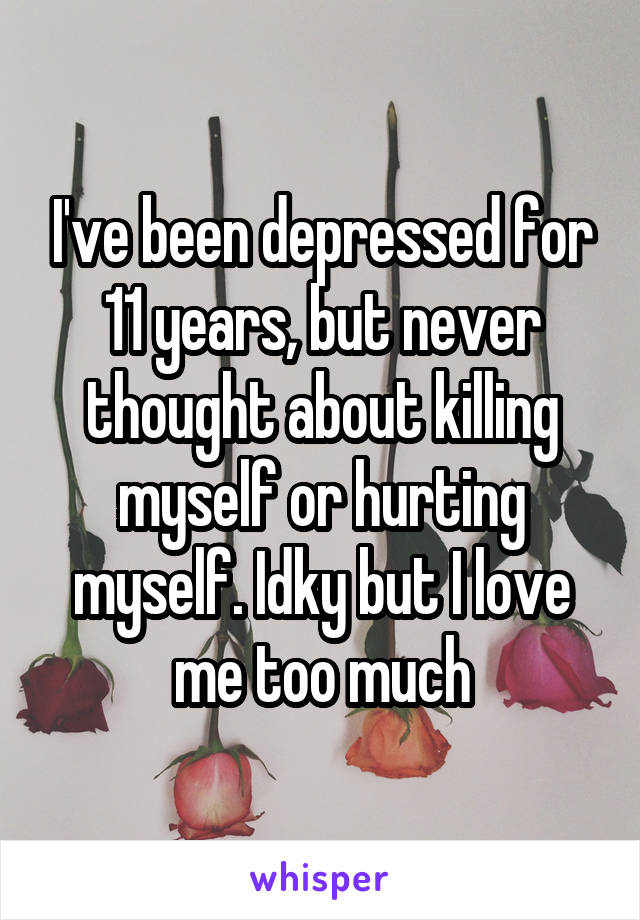 I've been depressed for 11 years, but never thought about killing myself or hurting myself. Idky but I love me too much