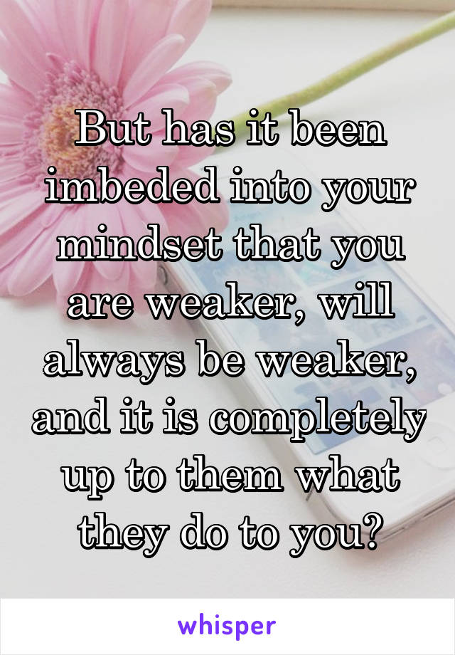 But has it been imbeded into your mindset that you are weaker, will always be weaker, and it is completely up to them what they do to you?