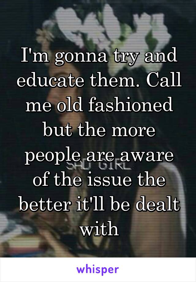 I'm gonna try and educate them. Call me old fashioned but the more people are aware of the issue the better it'll be dealt with