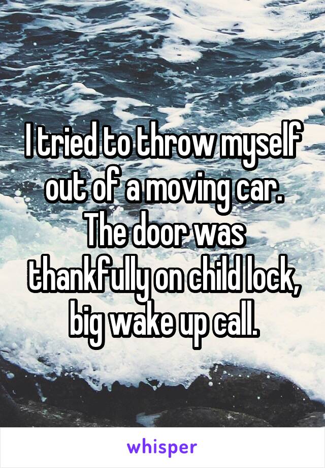 I tried to throw myself out of a moving car. The door was thankfully on child lock, big wake up call.