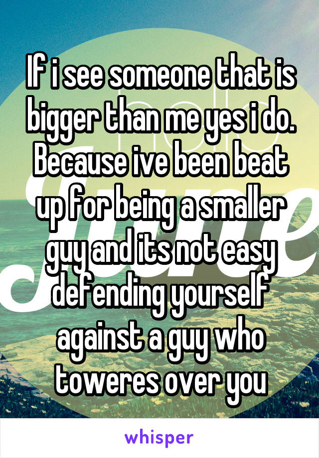 If i see someone that is bigger than me yes i do. Because ive been beat up for being a smaller guy and its not easy defending yourself against a guy who toweres over you