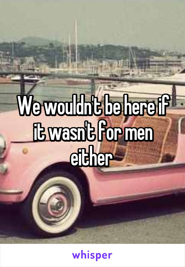 We wouldn't be here if it wasn't for men either 