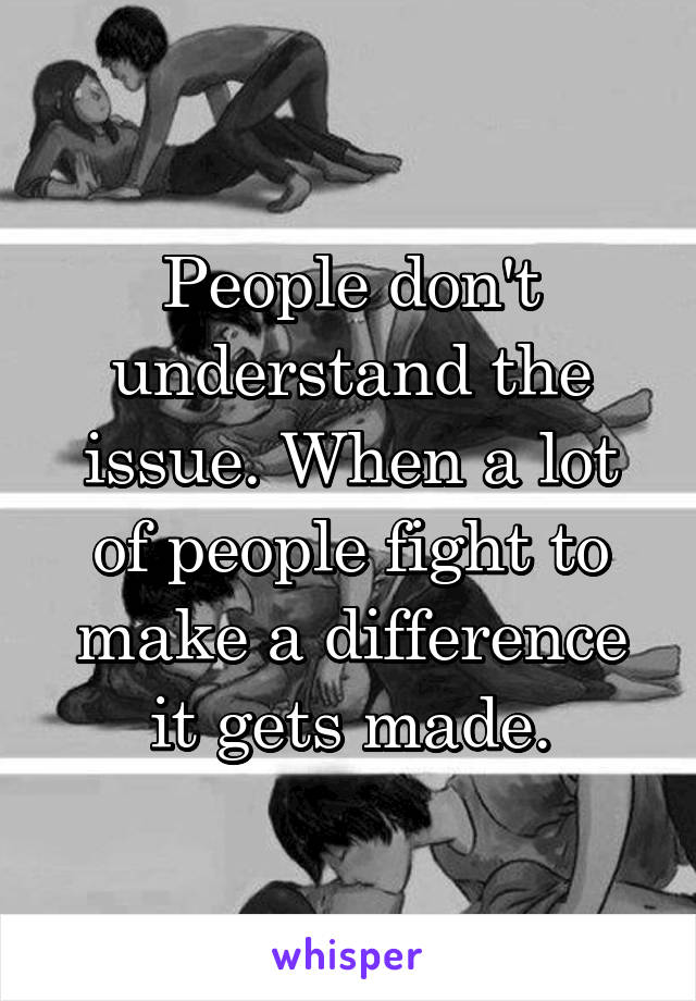 People don't understand the issue. When a lot of people fight to make a difference it gets made.