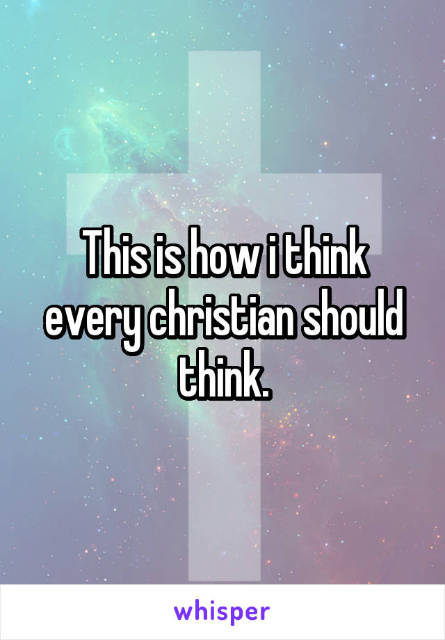 This is how i think every christian should think.