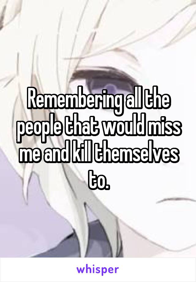 Remembering all the people that would miss me and kill themselves to.
