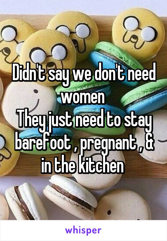 Didn't say we don't need women 
They just need to stay barefoot , pregnant , & in the kitchen 