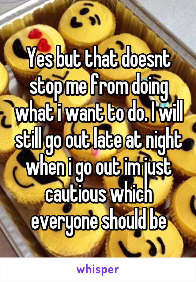 Yes but that doesnt stop me from doing what i want to do. I will still go out late at night when i go out im just cautious which everyone should be