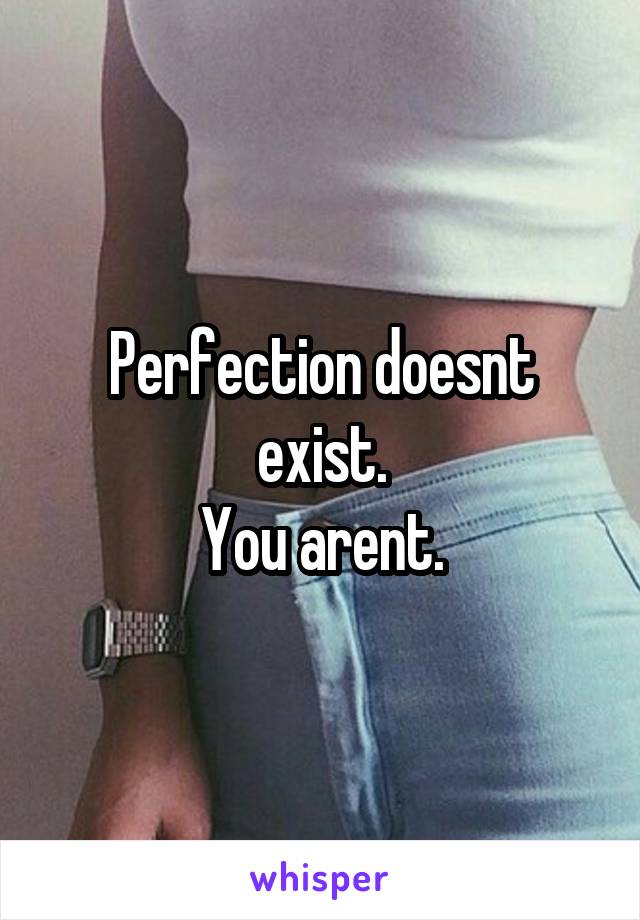 Perfection doesnt exist.
You arent.