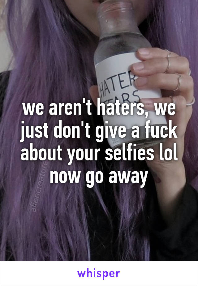 we aren't haters, we just don't give a fuck about your selfies lol
now go away