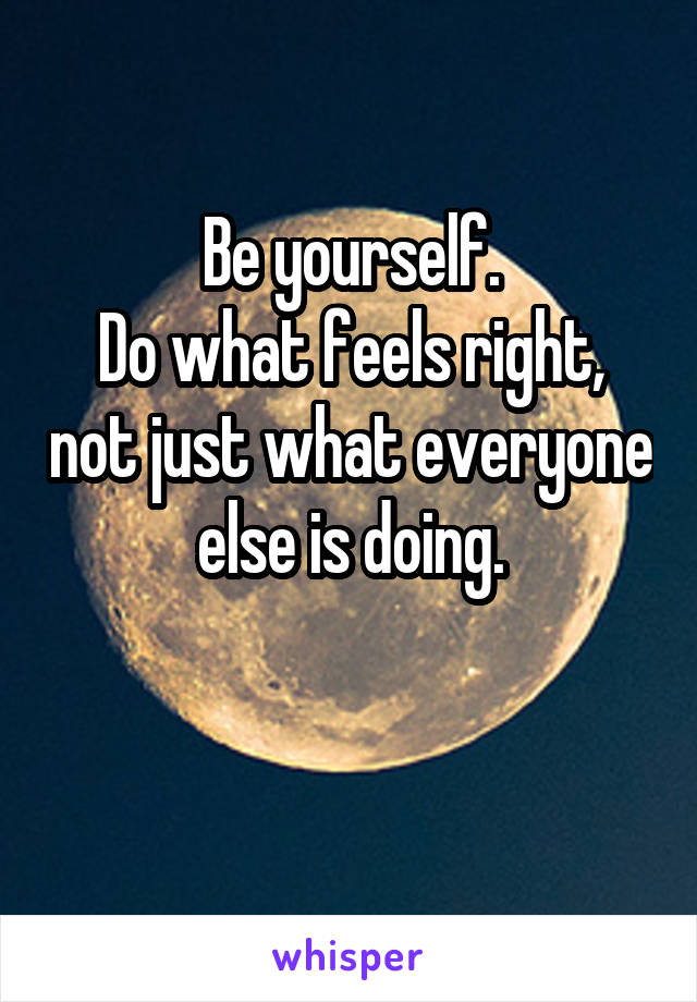 Be yourself.
Do what feels right, not just what everyone else is doing.

