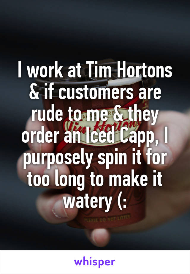 I work at Tim Hortons & if customers are rude to me & they order an Iced Capp, I purposely spin it for too long to make it watery (: