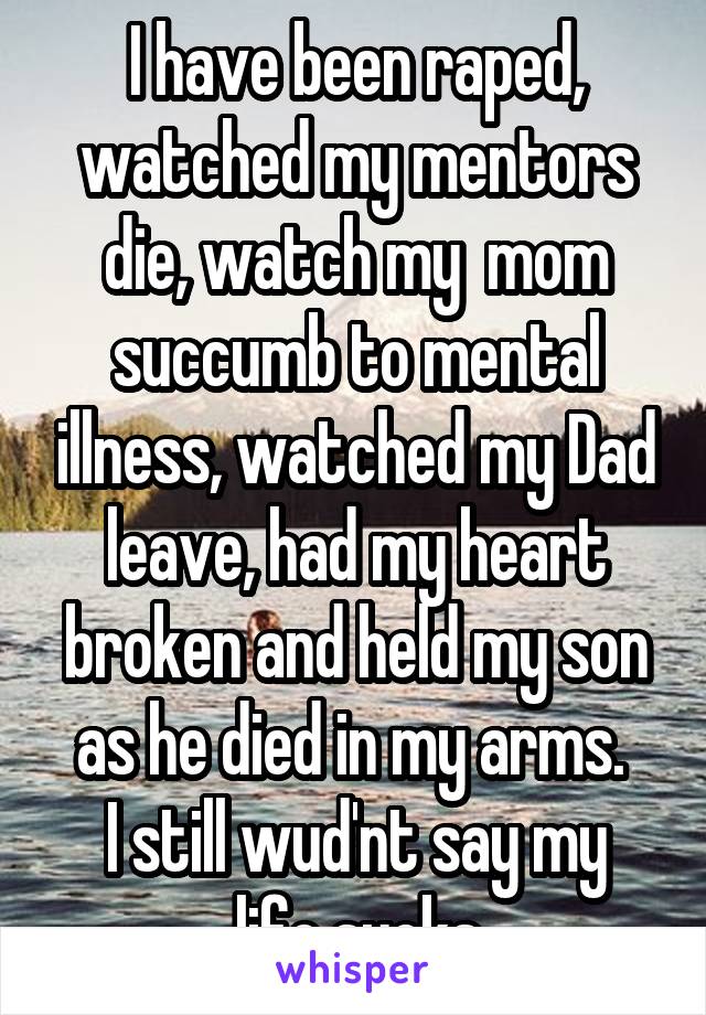 I have been raped, watched my mentors die, watch my  mom succumb to mental illness, watched my Dad leave, had my heart broken and held my son as he died in my arms. 
I still wud'nt say my life sucks