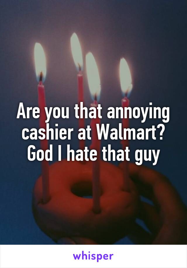 Are you that annoying cashier at Walmart? God I hate that guy