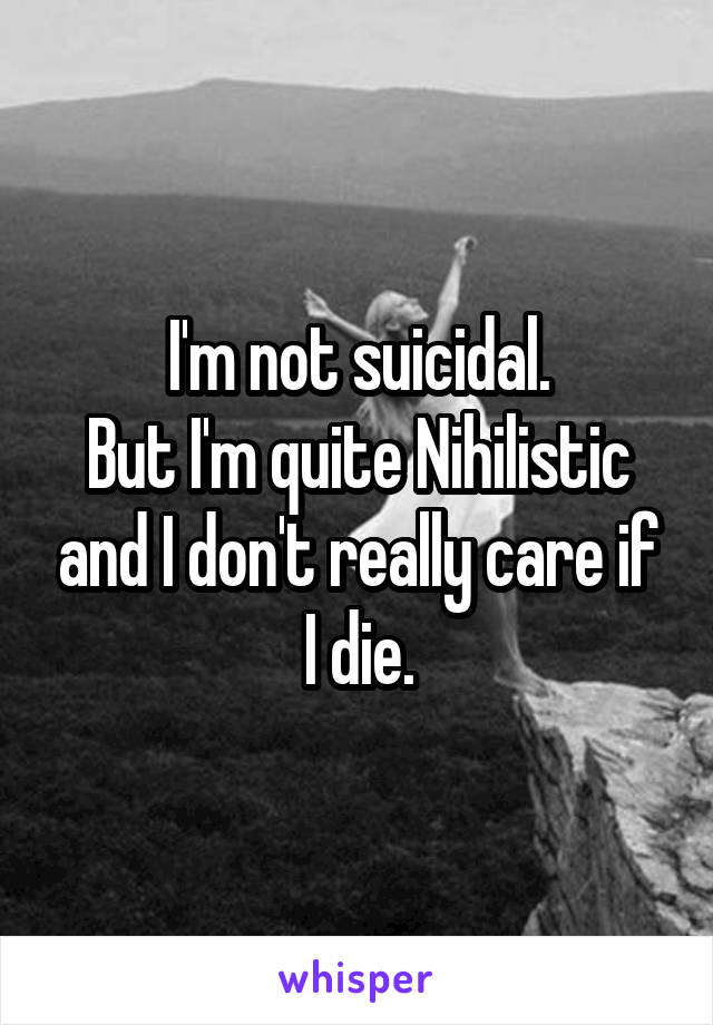 I'm not suicidal.
But I'm quite Nihilistic and I don't really care if I die.