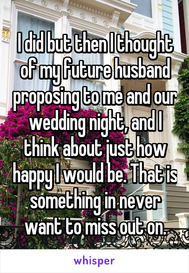 I did but then I thought of my future husband proposing to me and our wedding night, and I think about just how happy I would be. That is something in never want to miss out on.