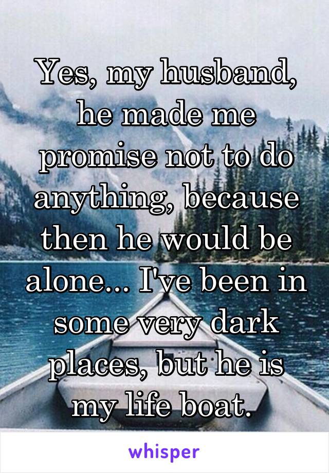 Yes, my husband, he made me promise not to do anything, because then he would be alone... I've been in some very dark places, but he is my life boat. 