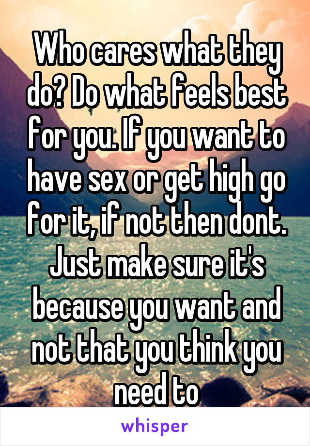 Who cares what they do? Do what feels best for you. If you want to have sex or get high go for it, if not then dont. Just make sure it's because you want and not that you think you need to