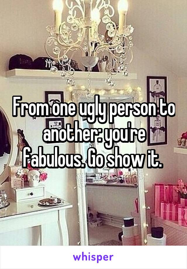 From one ugly person to another: you're fabulous. Go show it. 