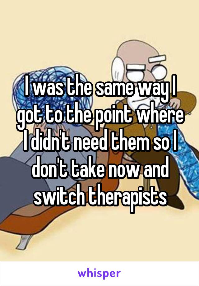 I was the same way I got to the point where I didn't need them so I don't take now and switch therapists