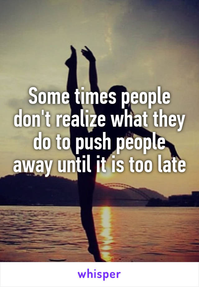 Some times people don't realize what they do to push people away until it is too late 