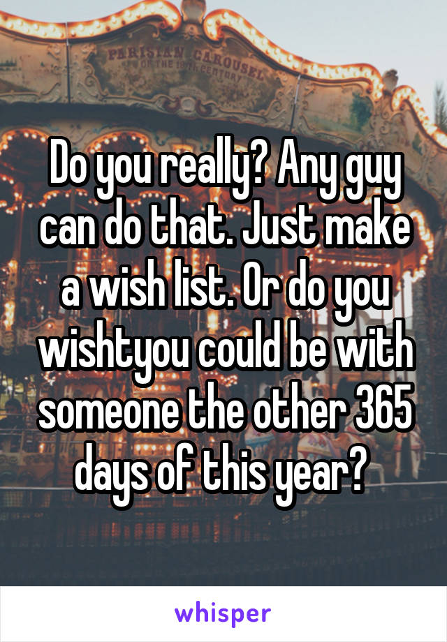 Do you really? Any guy can do that. Just make a wish list. Or do you wishtyou could be with someone the other 365 days of this year? 
