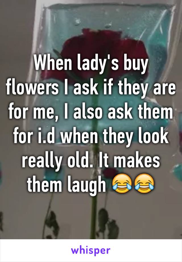 When lady's buy flowers I ask if they are for me, I also ask them for i.d when they look really old. It makes them laugh 😂😂