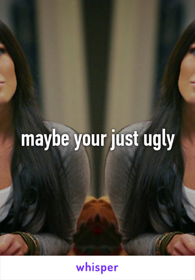 maybe your just ugly