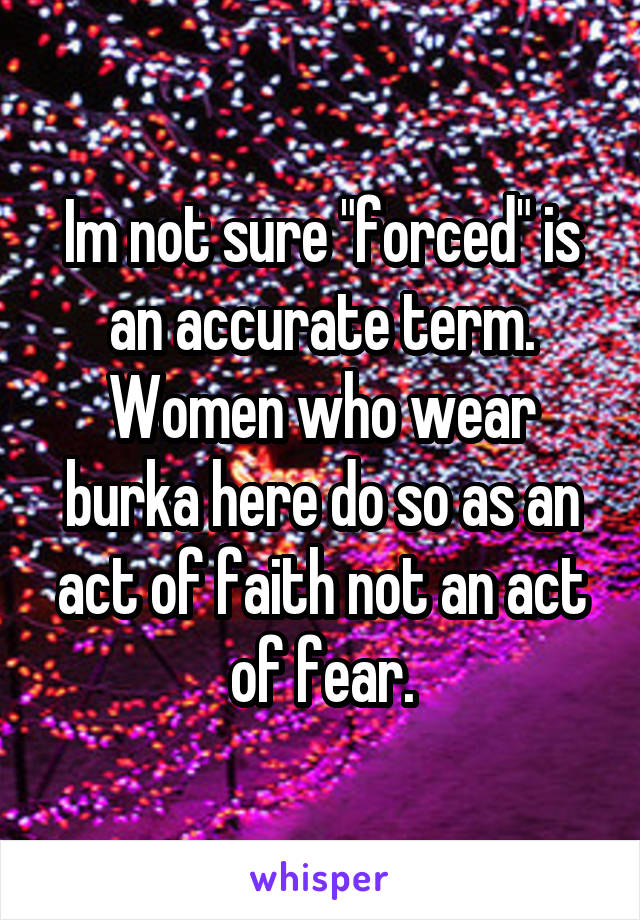 Im not sure "forced" is an accurate term. Women who wear burka here do so as an act of faith not an act of fear.