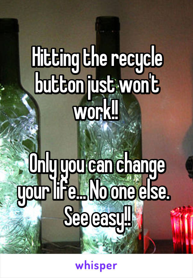 Hitting the recycle button just won't work!! 

Only you can change your life... No one else.   See easy!!