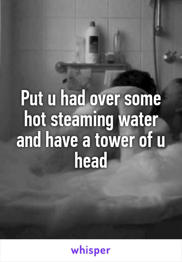 Put u had over some hot steaming water and have a tower of u head