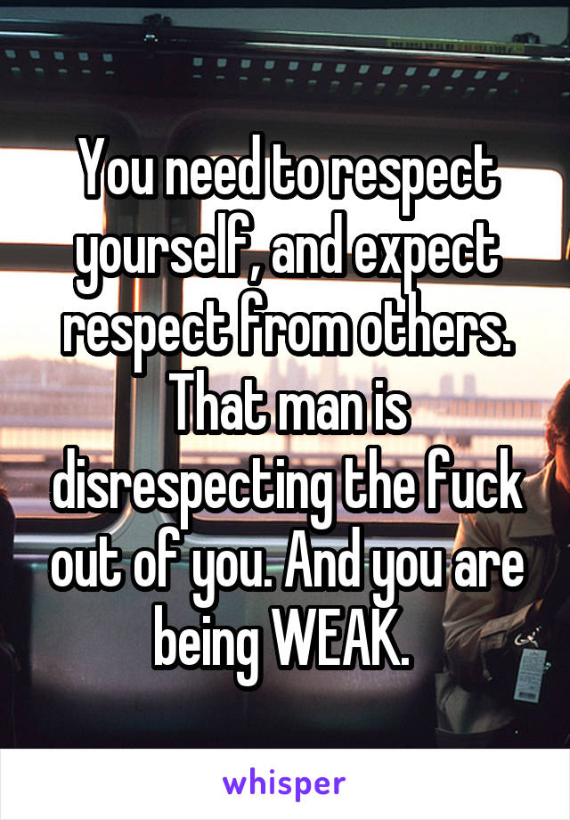 You need to respect yourself, and expect respect from others. That man is disrespecting the fuck out of you. And you are being WEAK. 